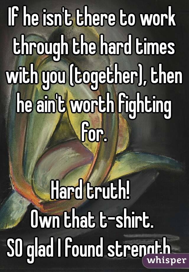 If he isn't there to work through the hard times with you (together), then he ain't worth fighting for.

Hard truth! 
Own that t-shirt.
SO glad I found strength. 