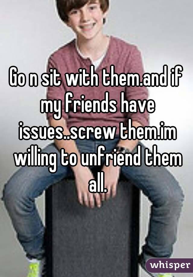 Go n sit with them.and if my friends have issues..screw them.im willing to unfriend them all.