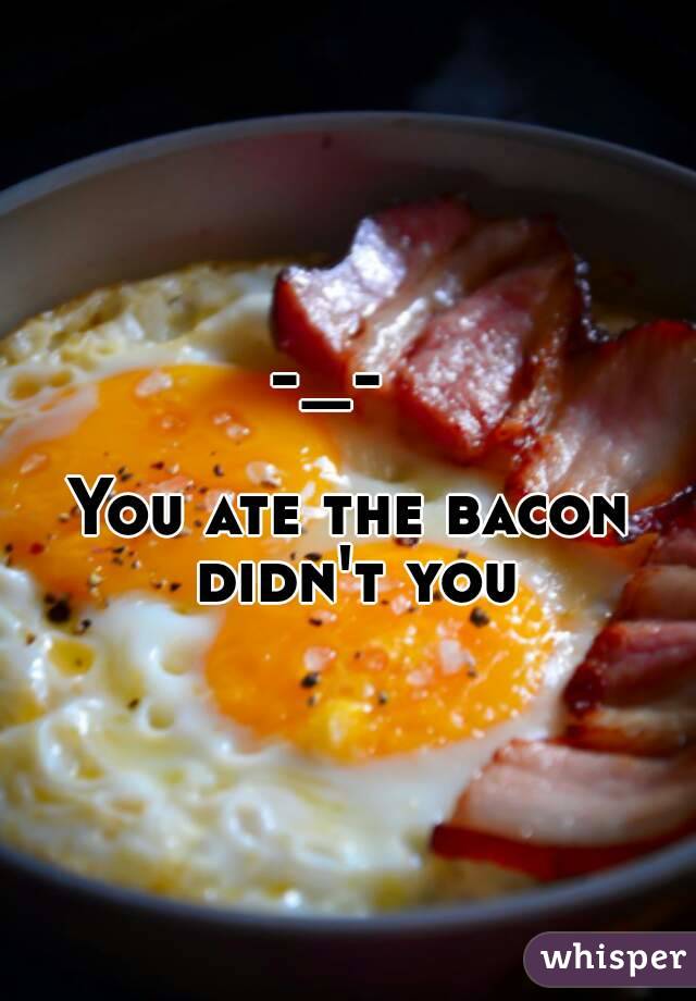 -_-  
  
You ate the bacon didn't you