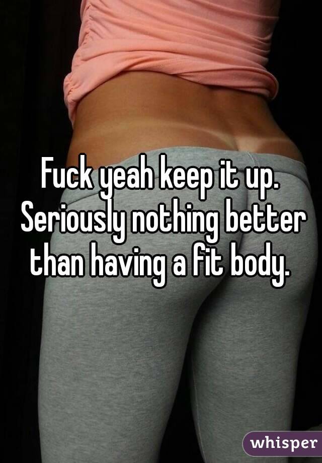 Fuck yeah keep it up. Seriously nothing better than having a fit body. 