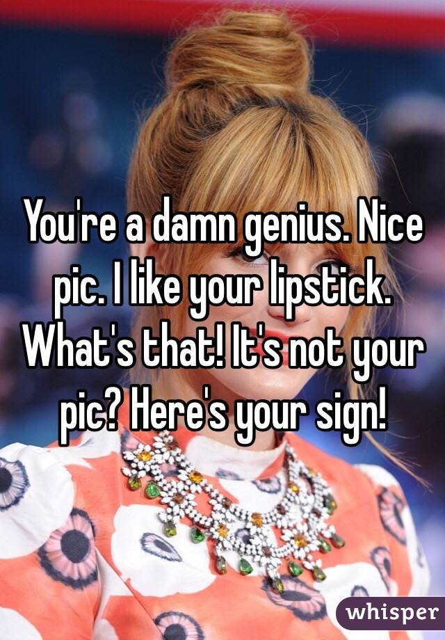 You're a damn genius. Nice pic. I like your lipstick. What's that! It's not your pic? Here's your sign!