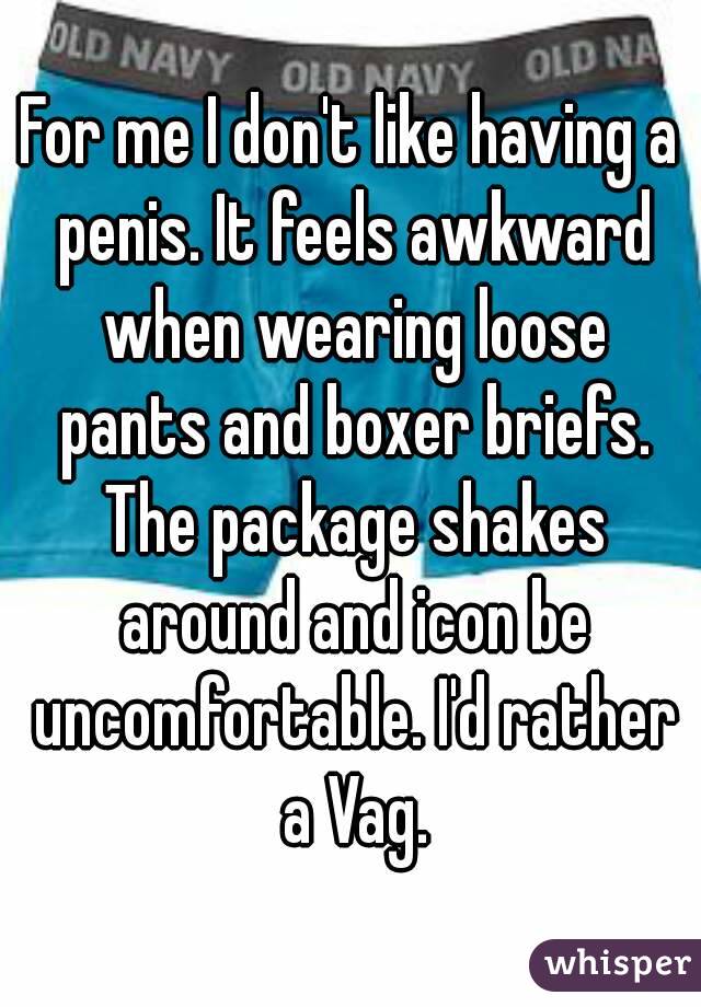 For me I don't like having a penis. It feels awkward when wearing loose pants and boxer briefs. The package shakes around and icon be uncomfortable. I'd rather a Vag.