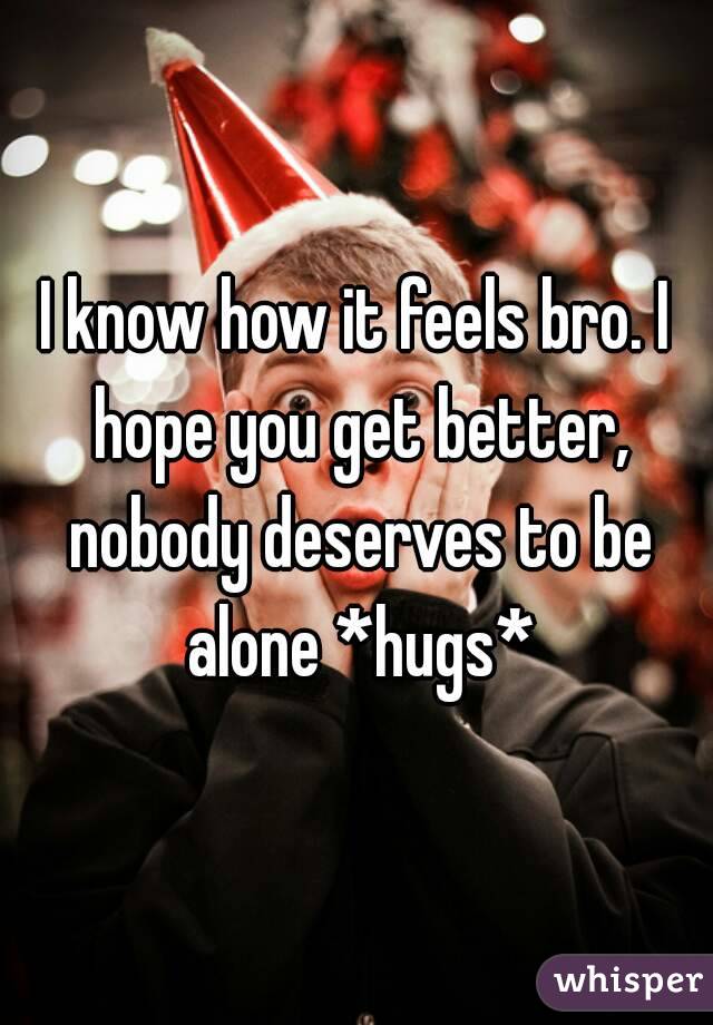 I know how it feels bro. I hope you get better, nobody deserves to be alone *hugs*
