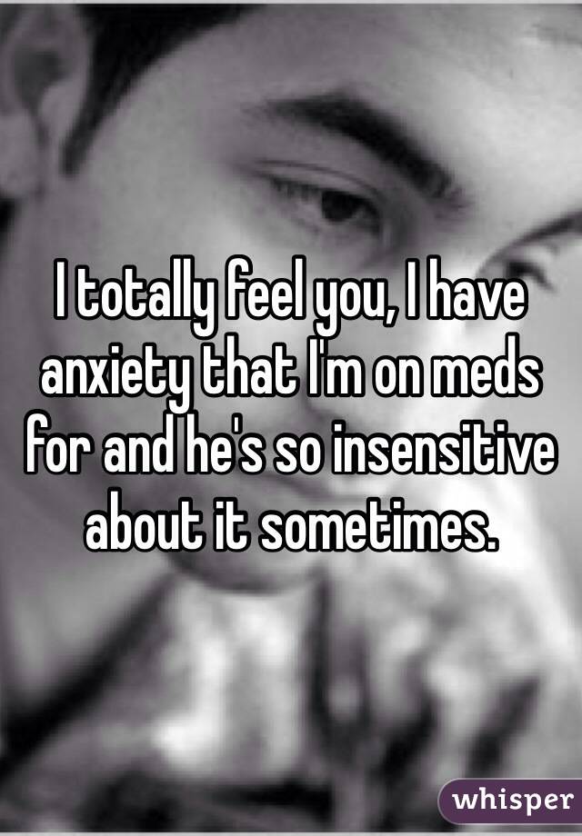I totally feel you, I have anxiety that I'm on meds for and he's so insensitive about it sometimes. 