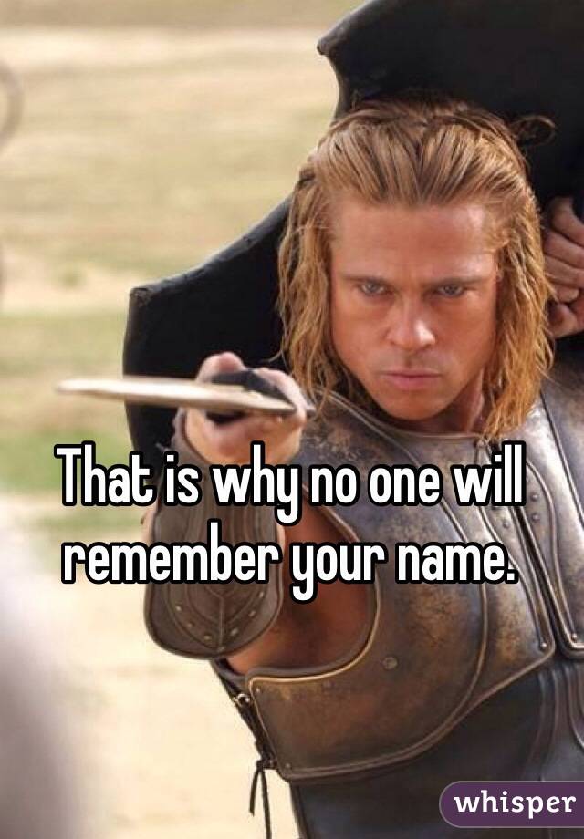 That is why no one will remember your name.