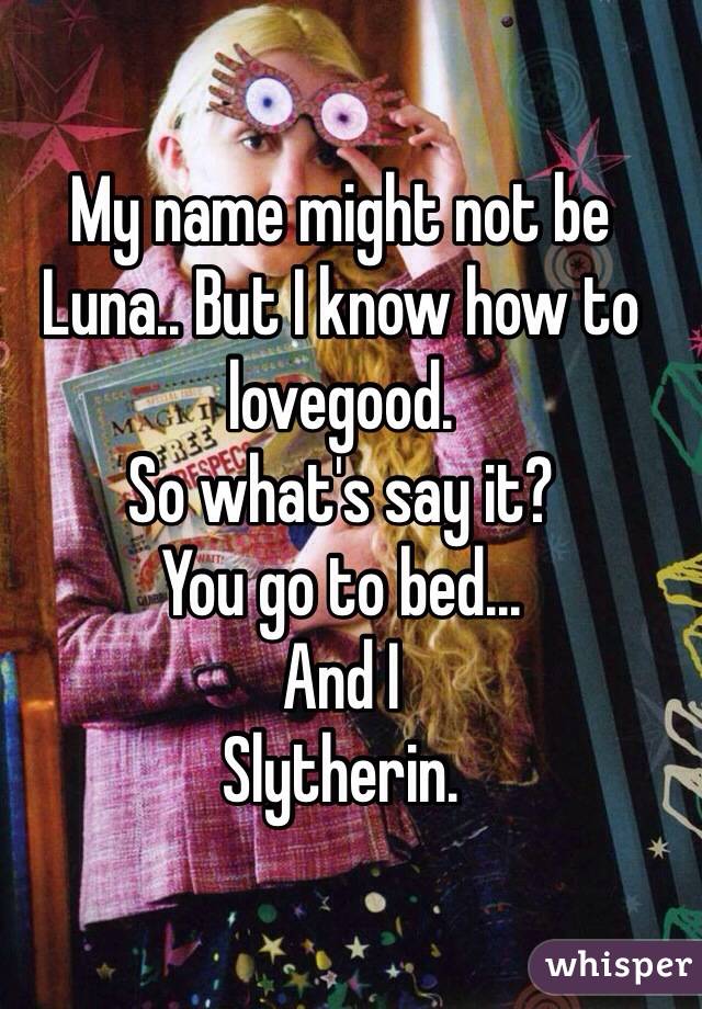 My name might not be Luna.. But I know how to lovegood. 
So what's say it?
You go to bed...
And I
Slytherin. 