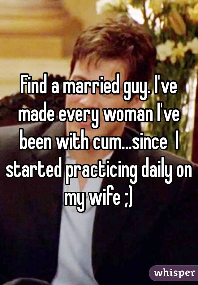 Find a married guy. I've made every woman I've been with cum...since  I started practicing daily on my wife ;)
