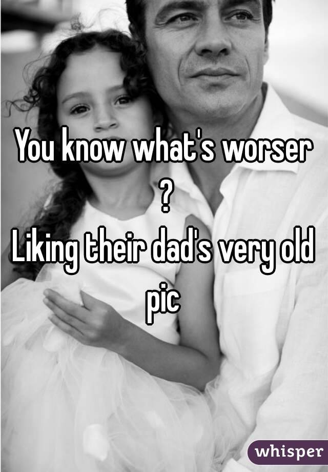 You know what's worser ?
Liking their dad's very old pic 