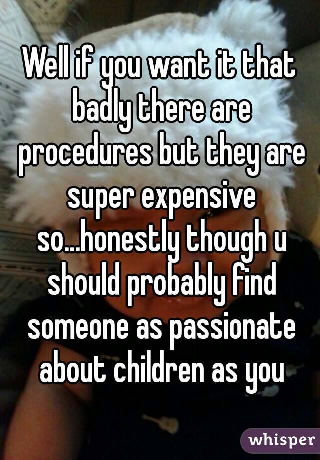 Well if you want it that badly there are procedures but they are super expensive so...honestly though u should probably find someone as passionate about children as you