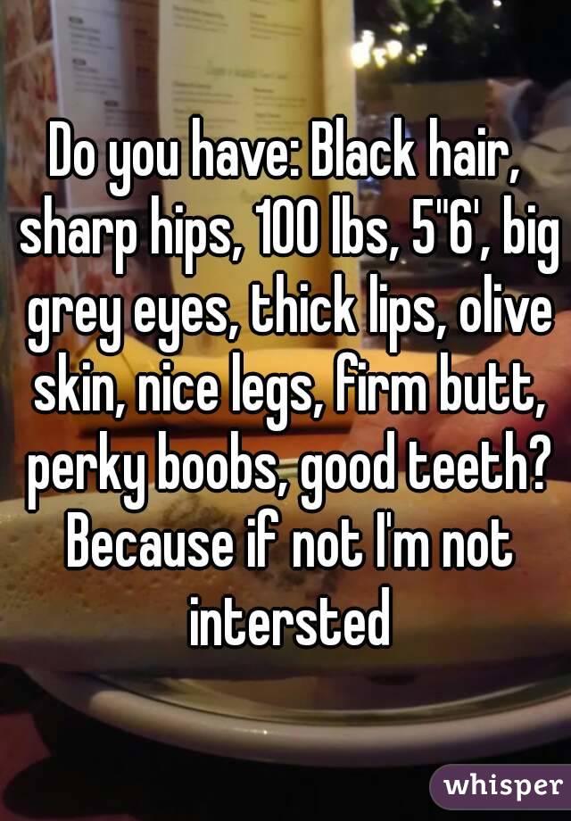 Do you have: Black hair, sharp hips, 100 lbs, 5"6', big grey eyes, thick lips, olive skin, nice legs, firm butt, perky boobs, good teeth? Because if not I'm not intersted