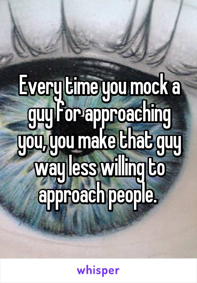 Every time you mock a guy for approaching you, you make that guy way less willing to approach people. 