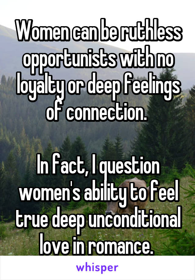 Women can be ruthless opportunists with no loyalty or deep feelings of connection. 

In fact, I question women's ability to feel true deep unconditional love in romance. 