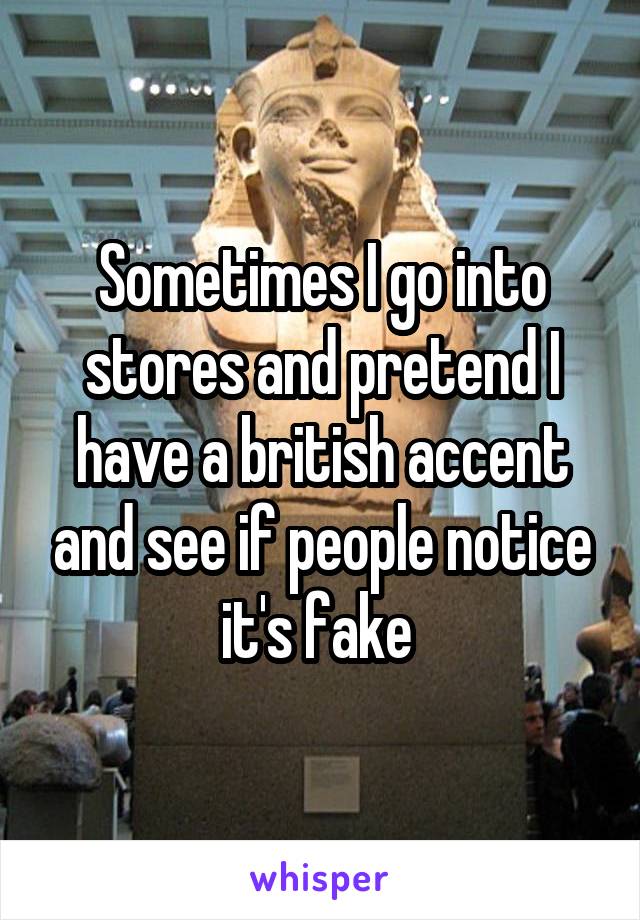 Sometimes I go into stores and pretend I have a british accent and see if people notice it's fake 