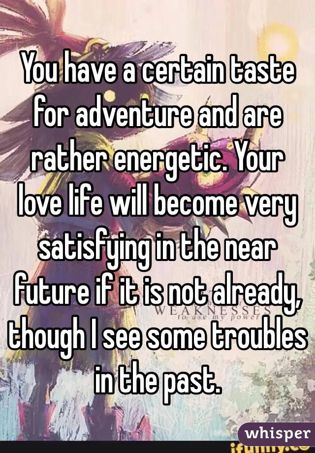 You have a certain taste for adventure and are rather energetic. Your love life will become very satisfying in the near future if it is not already, though I see some troubles in the past. 