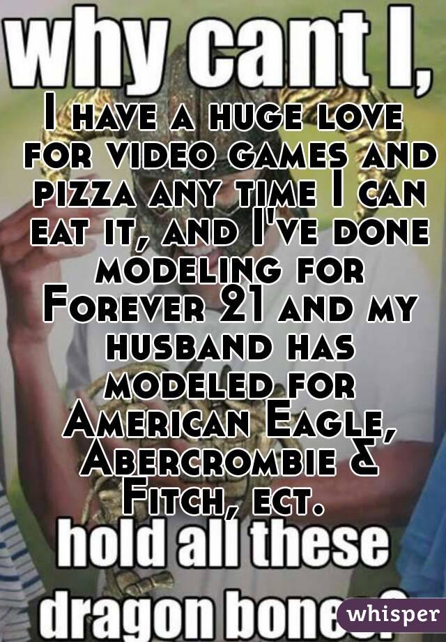 I have a huge love for video games and pizza any time I can eat it, and I've done modeling for Forever 21 and my husband has modeled for American Eagle, Abercrombie & Fitch, ect. 
