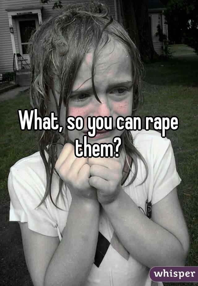 What, so you can rape them? 
