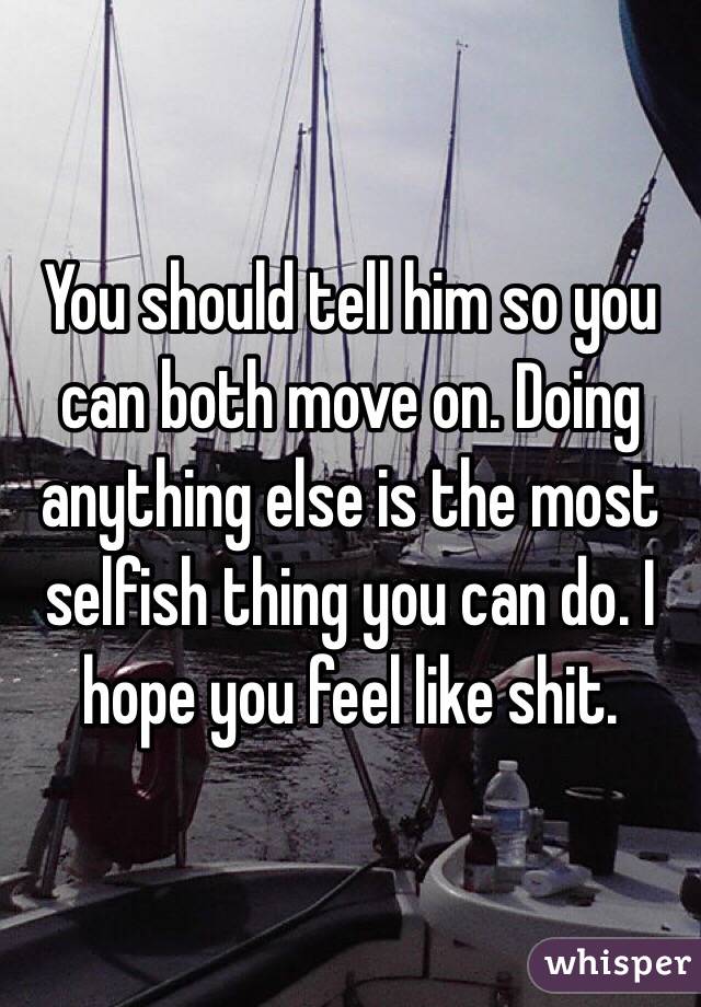 You should tell him so you can both move on. Doing anything else is the most selfish thing you can do. I hope you feel like shit. 
