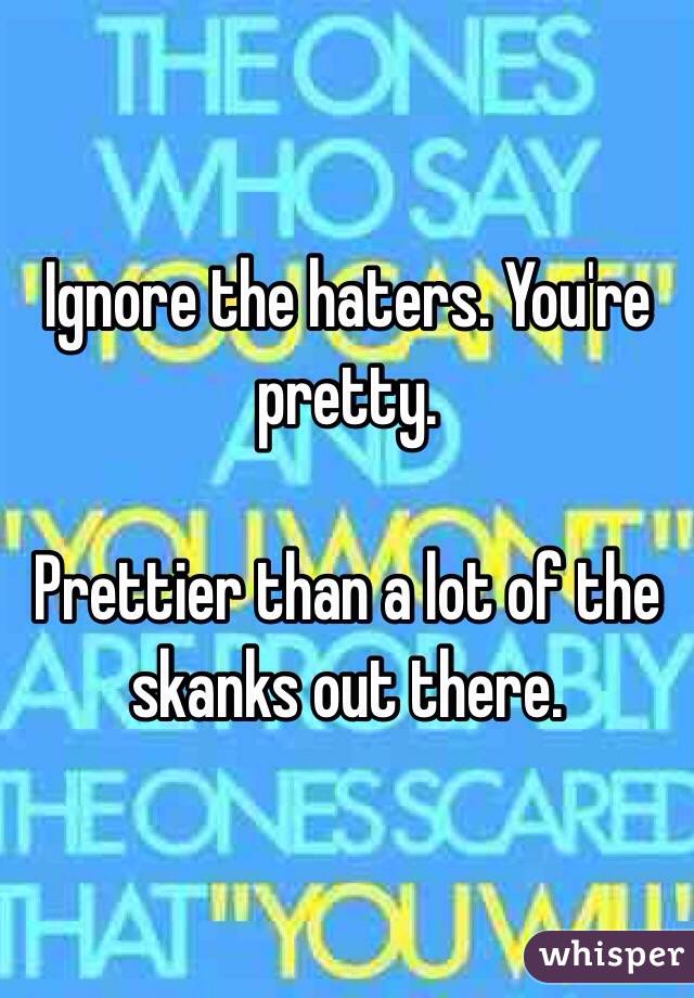 Ignore the haters. You're pretty. 

Prettier than a lot of the skanks out there. 