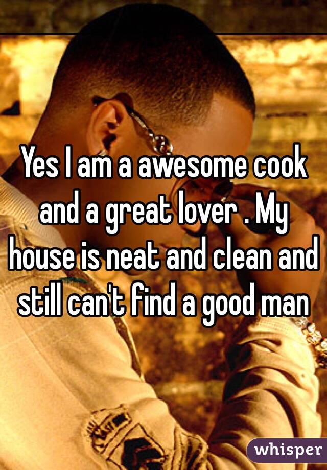 Yes I am a awesome cook and a great lover . My house is neat and clean and still can't find a good man