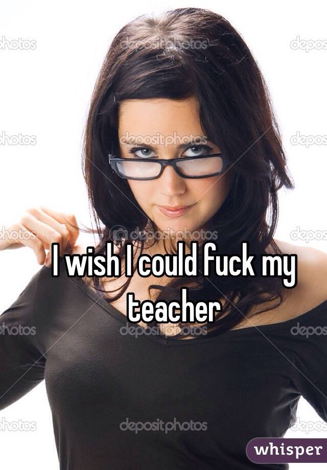 I wish I could fuck my teacher 