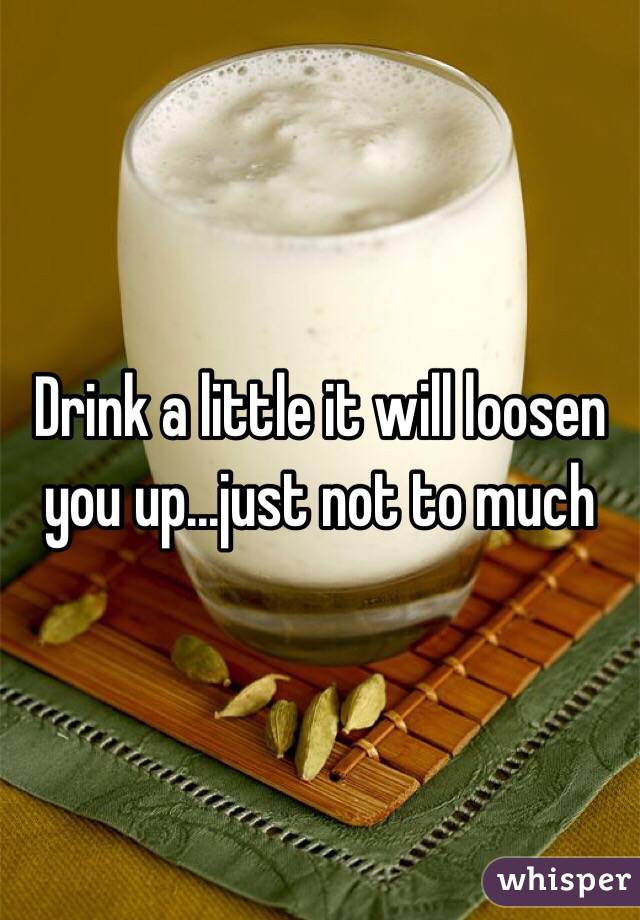 Drink a little it will loosen you up...just not to much