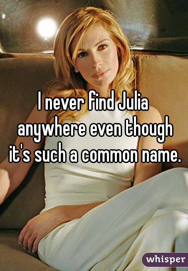 I never find Julia anywhere even though it's such a common name.