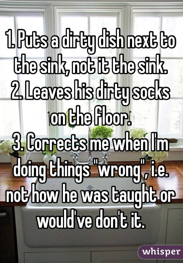 1. Puts a dirty dish next to the sink, not it the sink.
2. Leaves his dirty socks on the floor.
3. Corrects me when I'm doing things "wrong", i.e. not how he was taught or would've don't it.