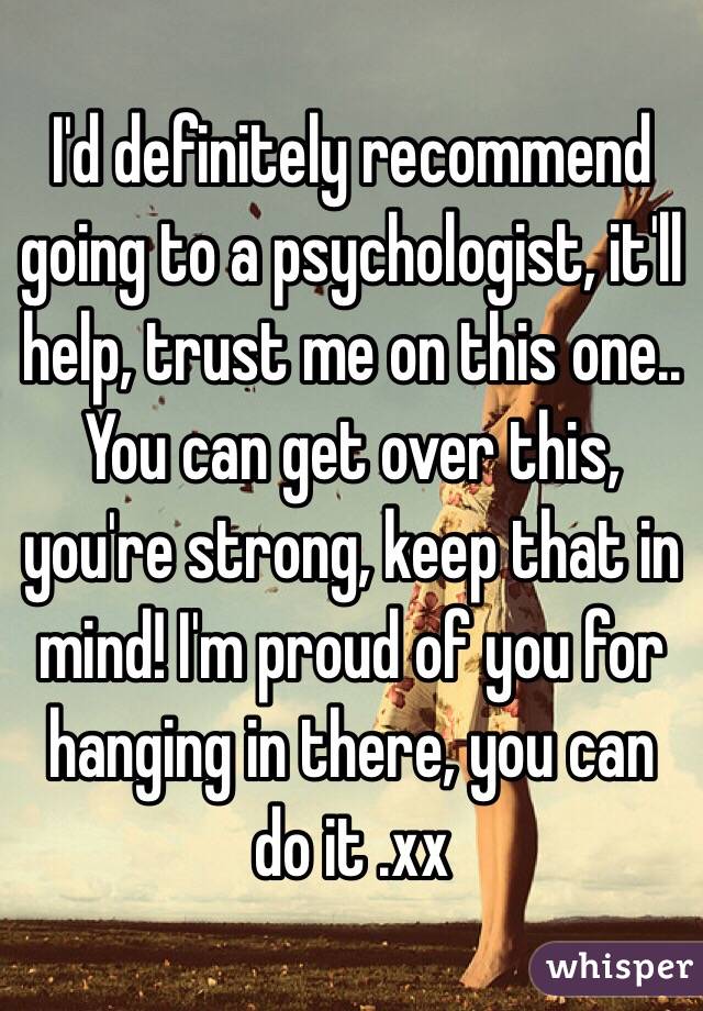 I'd definitely recommend going to a psychologist, it'll help, trust me on this one.. You can get over this, you're strong, keep that in mind! I'm proud of you for hanging in there, you can do it .xx
