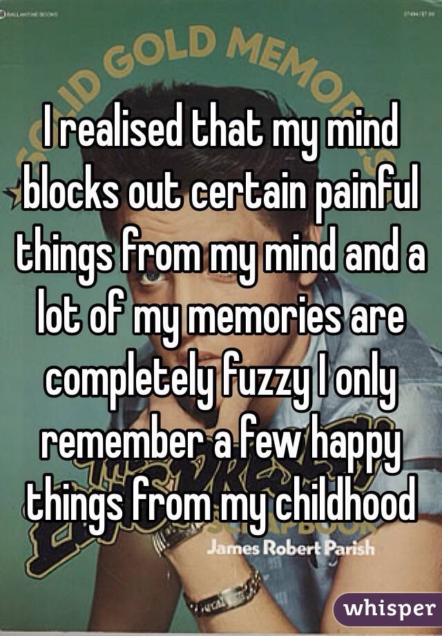 I realised that my mind blocks out certain painful things from my mind and a lot of my memories are completely fuzzy I only remember a few happy things from my childhood 