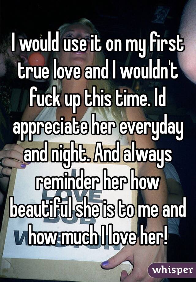 I would use it on my first true love and I wouldn't fuck up this time. Id appreciate her everyday and night. And always reminder her how beautiful she is to me and how much I love her!