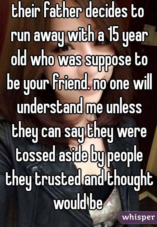 their father decides to run away with a 15 year old who was suppose to be your friend. no one will understand me unless they can say they were tossed aside by people they trusted and thought would be 