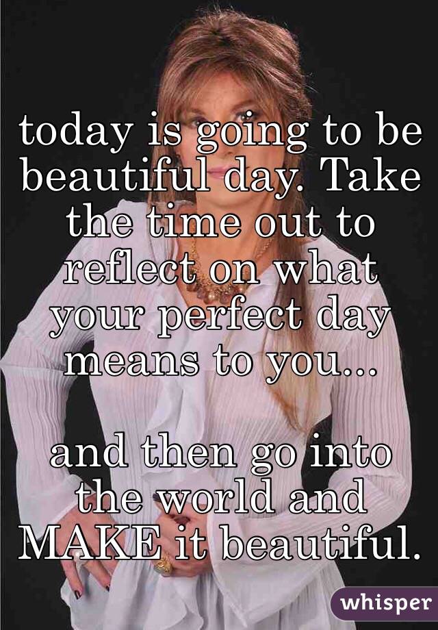 today is going to be beautiful day. Take the time out to reflect on what your perfect day means to you...

and then go into the world and MAKE it beautiful.
