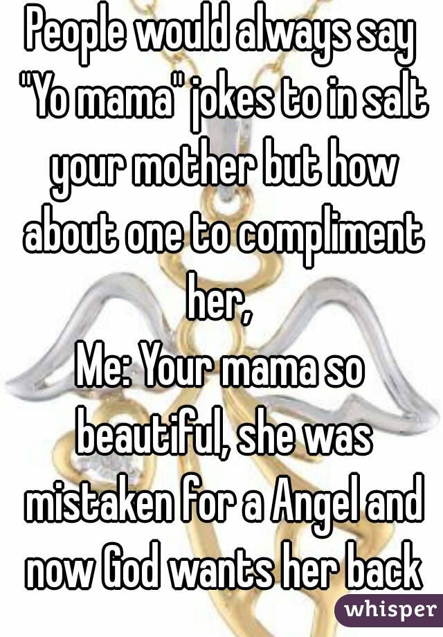People would always say "Yo mama" jokes to in salt your mother but how about one to compliment her, 
Me: Your mama so beautiful, she was mistaken for a Angel and now God wants her back