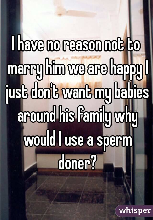 I have no reason not to marry him we are happy I just don't want my babies around his family why would I use a sperm doner?
