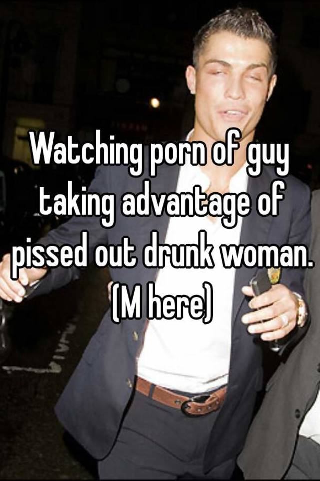 Advantage Of - Watching porn of guy taking advantage of pissed out drunk woman. (M here)