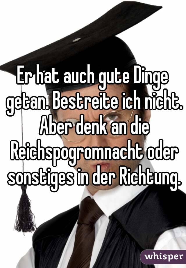 Er hat auch gute Dinge getan. Bestreite ich nicht. Aber denk an die Reichspogromnacht oder sonstiges in der Richtung.