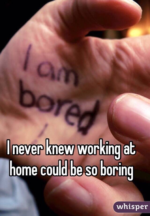 I never knew working at home could be so boring