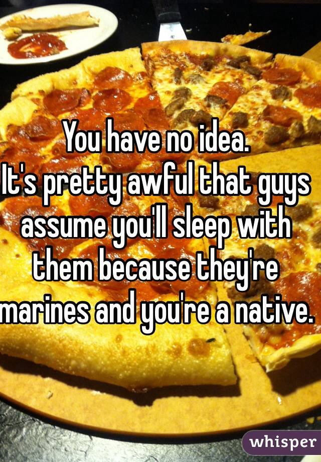 You have no idea.
It's pretty awful that guys assume you'll sleep with them because they're marines and you're a native.