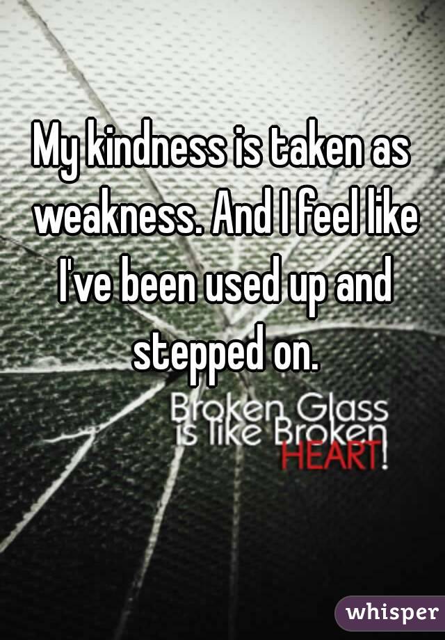 My kindness is taken as weakness. And I feel like I've been used up and stepped on.