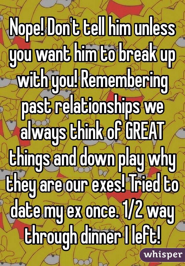 Nope! Don't tell him unless you want him to break up with you! Remembering past relationships we always think of GREAT things and down play why they are our exes! Tried to date my ex once. 1/2 way through dinner I left!