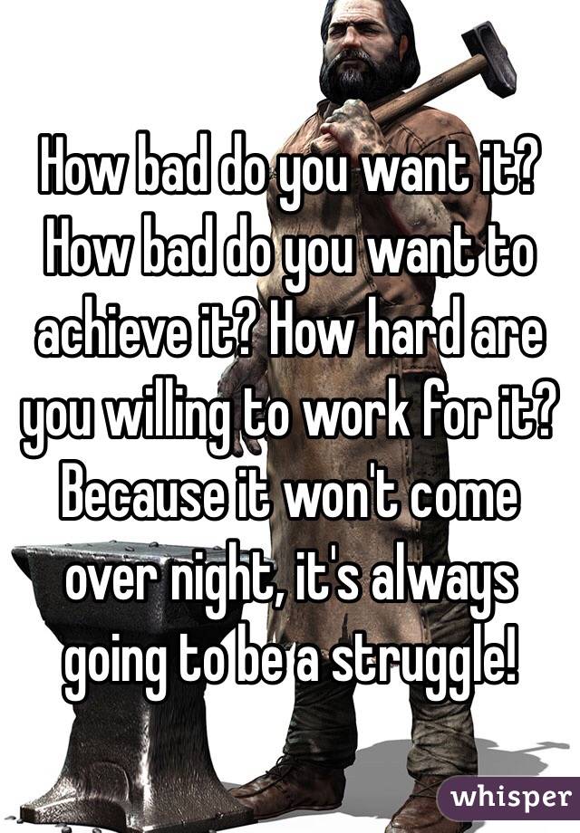 How bad do you want it? How bad do you want to achieve it? How hard are you willing to work for it? Because it won't come over night, it's always going to be a struggle!
