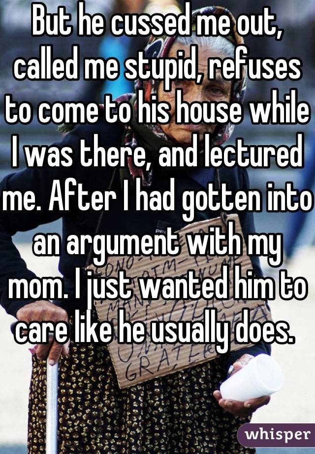 But he cussed me out, called me stupid, refuses to come to his house while I was there, and lectured me. After I had gotten into an argument with my mom. I just wanted him to care like he usually does. 