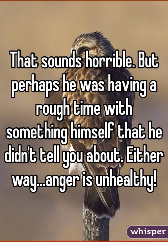 That sounds horrible. But perhaps he was having a rough time with something himself that he didn't tell you about. Either way...anger is unhealthy!