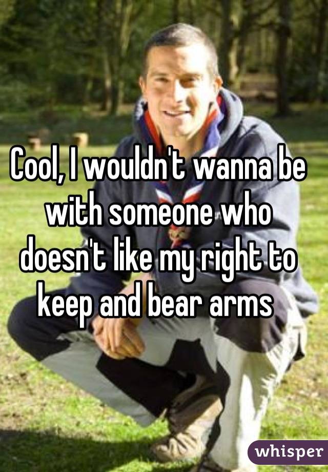 Cool, I wouldn't wanna be with someone who doesn't like my right to keep and bear arms 
