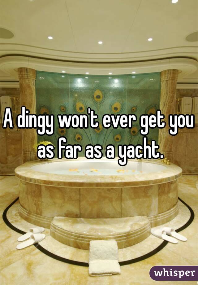 A dingy won't ever get you as far as a yacht.