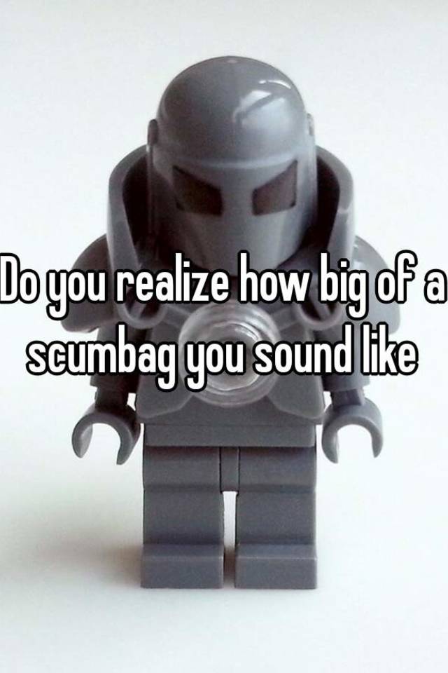 do-you-realize-how-big-of-a-scumbag-you-sound-like