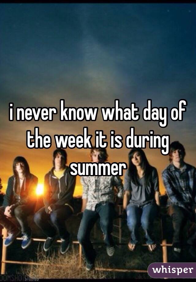 i never know what day of the week it is during summer