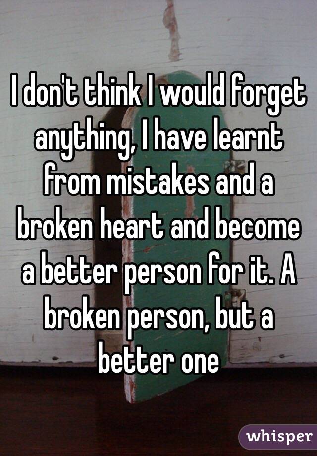 I don't think I would forget anything, I have learnt from mistakes and a broken heart and become a better person for it. A broken person, but a better one