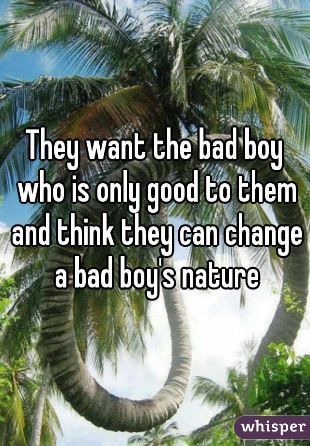 They want the bad boy who is only good to them and think they can change a bad boy's nature