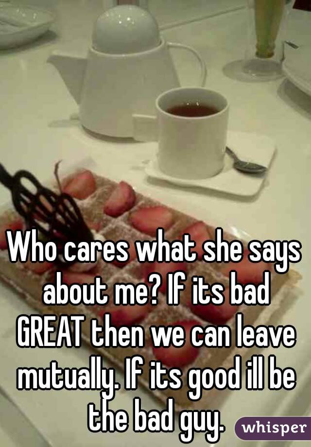 Who cares what she says about me? If its bad GREAT then we can leave mutually. If its good ill be the bad guy.